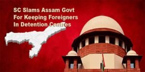 SC Slams Assam Govt For Keeping Foreigners In Detention Centres, Summons Chief Secretary